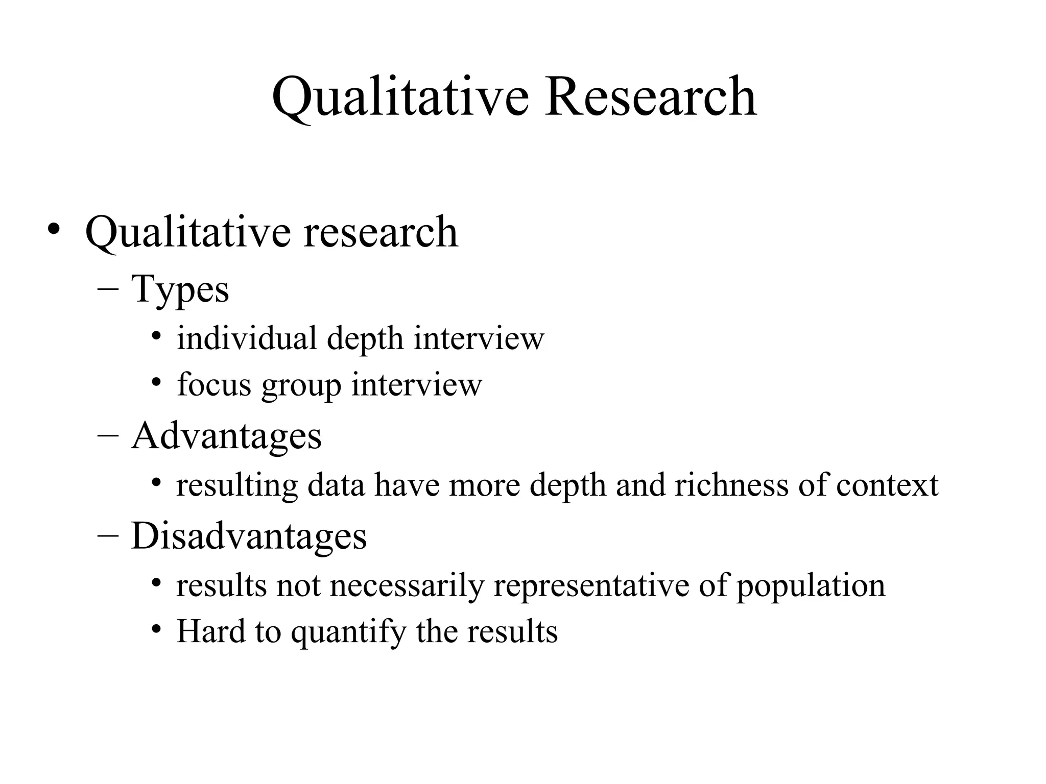 Qualitative research Types  individual depth interview focus group interview  Advantages resulting data have more depth and richness of context Disadvantages results not necessarily representative of population Hard to quantify the results Qualitative Research 