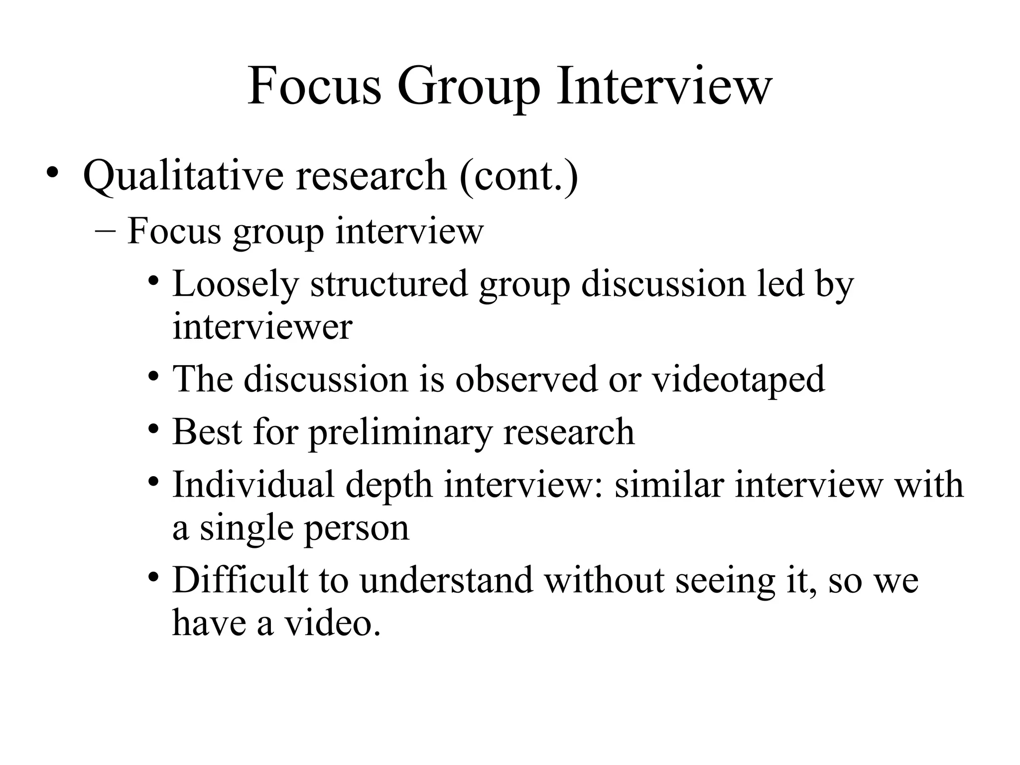 Qualitative research (cont.) Focus group interview Loosely structured group discussion led by interviewer The discussion is observed or videotaped Best for preliminary research Individual depth interview: similar interview with a single person Difficult to understand without seeing it, so we have a video. Focus Group Interview 