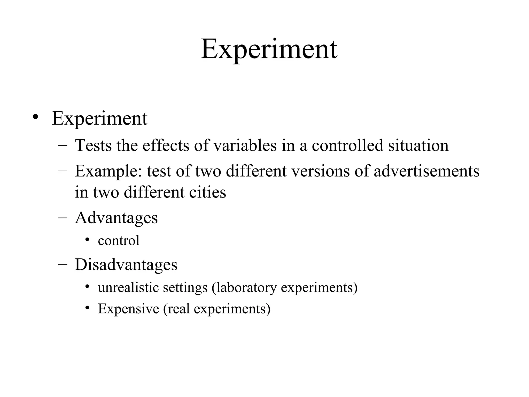 Experiment Tests the effects of variables in a controlled situation Example: test of two different versions of advertisements in two different cities Advantages control Disadvantages unrealistic settings (laboratory experiments) Expensive (real experiments) Experiment 