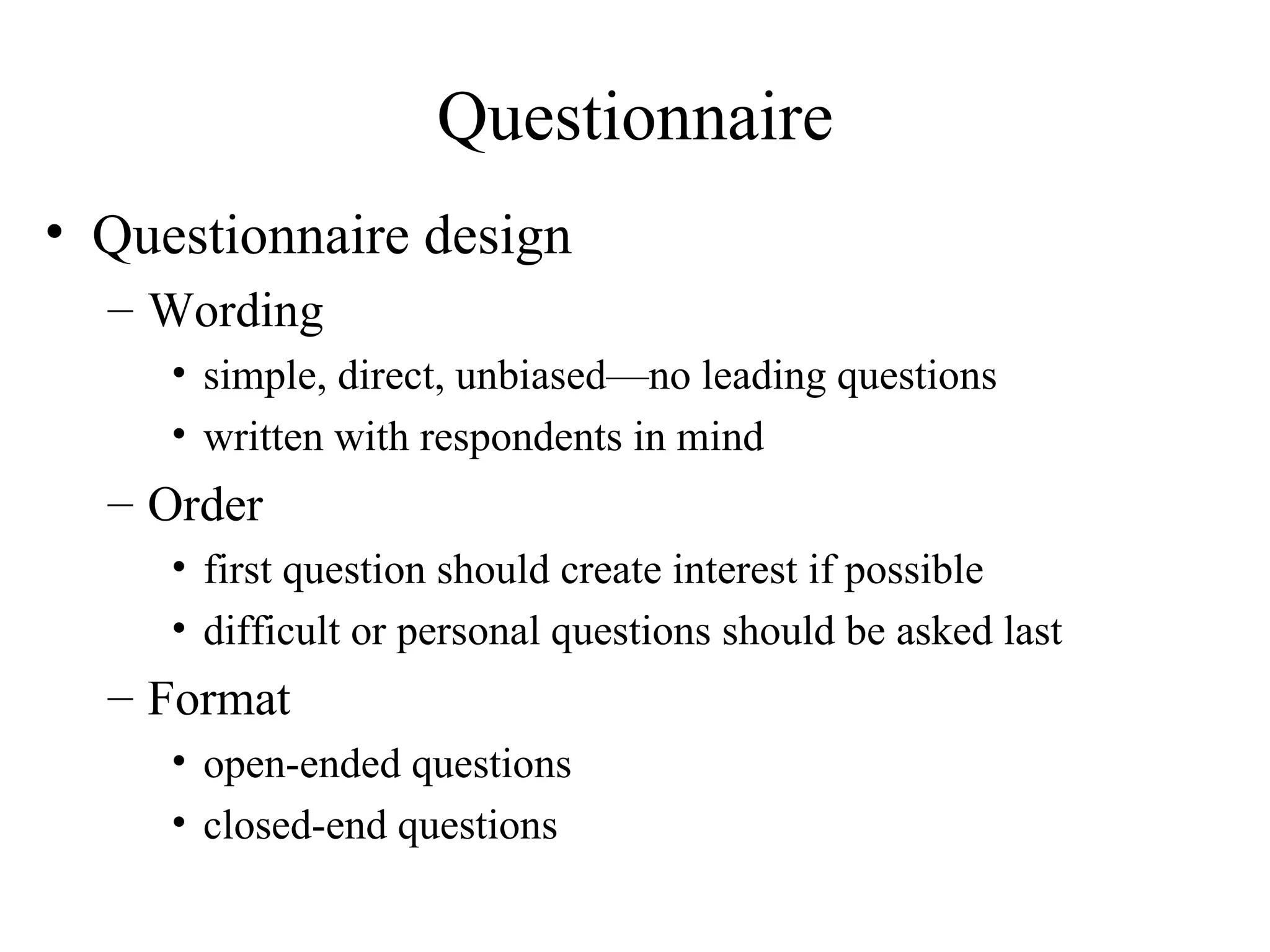 Questionnaire design Wording simple, direct, unbiased—no leading questions written with respondents in mind Order first question should create interest if possible difficult or personal questions should be asked last Format open-ended questions closed-end questions Questionnaire 