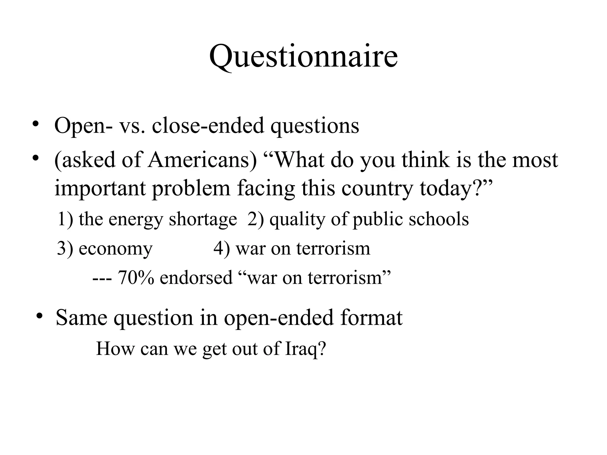 Open- vs. close-ended questions (asked of Americans) “What do you think is the most important problem facing this country today?” 1) the energy shortage  2) quality of public schools  3) economy  4) war on terrorism --- 70% endorsed “war on terrorism” Questionnaire Same question in open-ended format  How can we get out of Iraq? 
