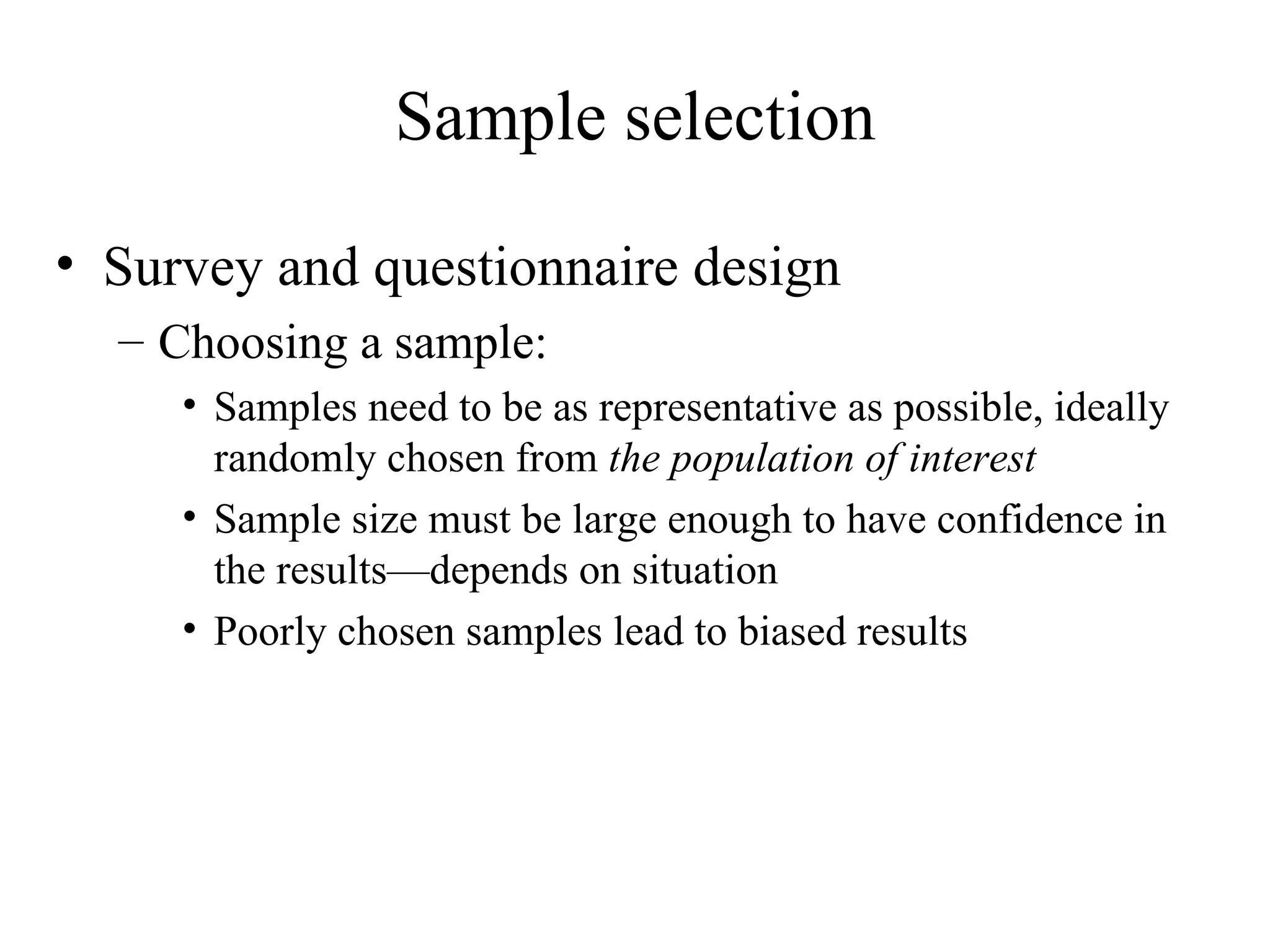 Survey and questionnaire design Choosing a sample: Samples need to be as representative as possible, ideally randomly chosen from  the population of interest Sample size must be large enough to have confidence in the results—depends on situation Poorly chosen samples lead to biased results Sample selection 
