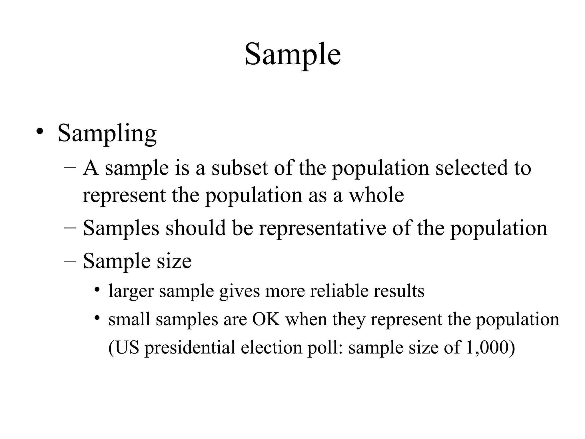 Sampling A sample is a subset of the population selected to represent the population as a whole Samples should be representative of the population Sample size larger sample gives more reliable results small samples are OK when they represent the population  (US presidential election poll: sample size of 1,000) Sample 