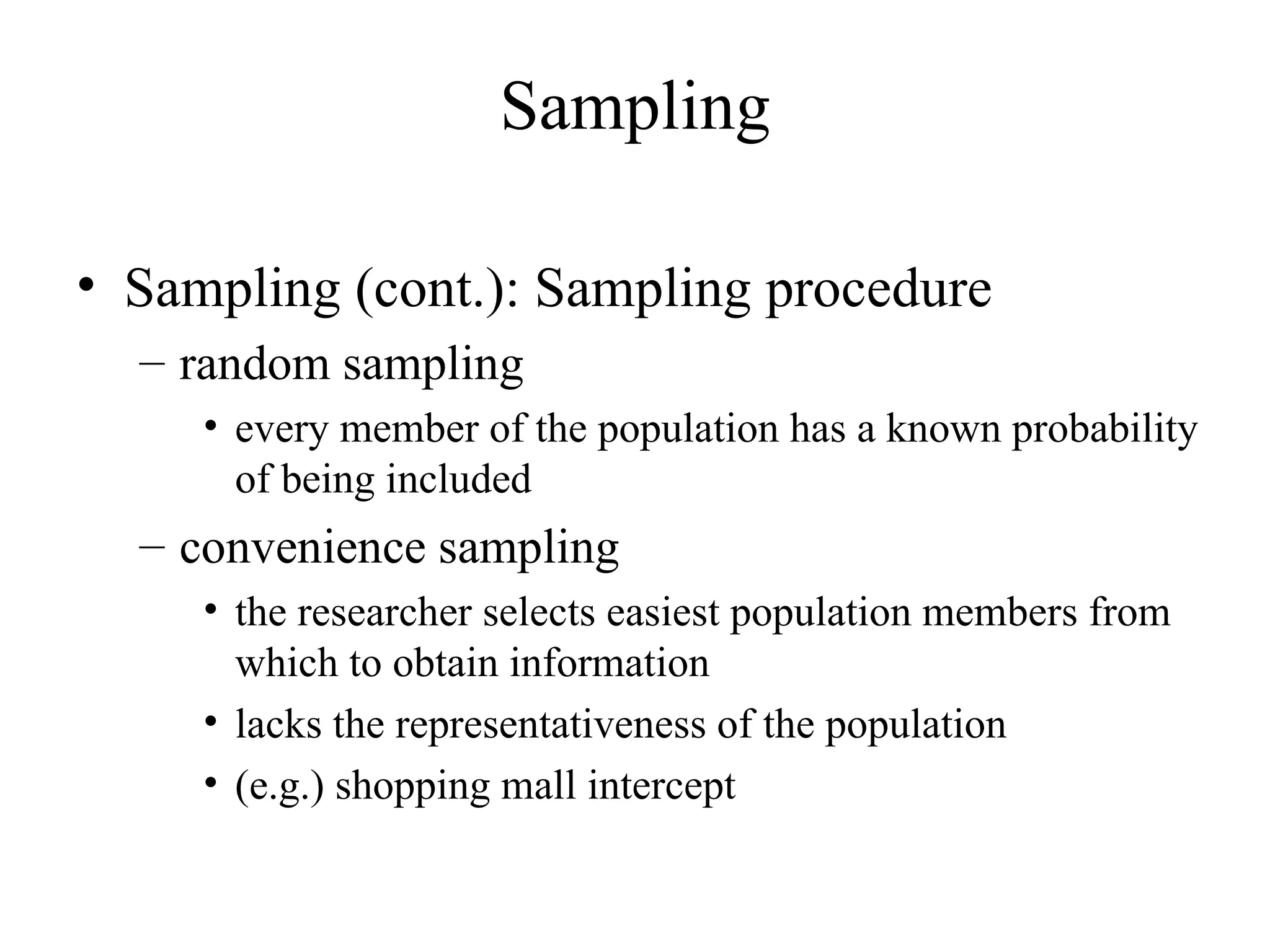 Sampling (cont.): Sampling procedure random sampling every member of the population has a known probability of being included convenience sampling the researcher selects easiest population members from which to obtain information lacks the representativeness of the population (e.g.) shopping mall intercept Sampling 