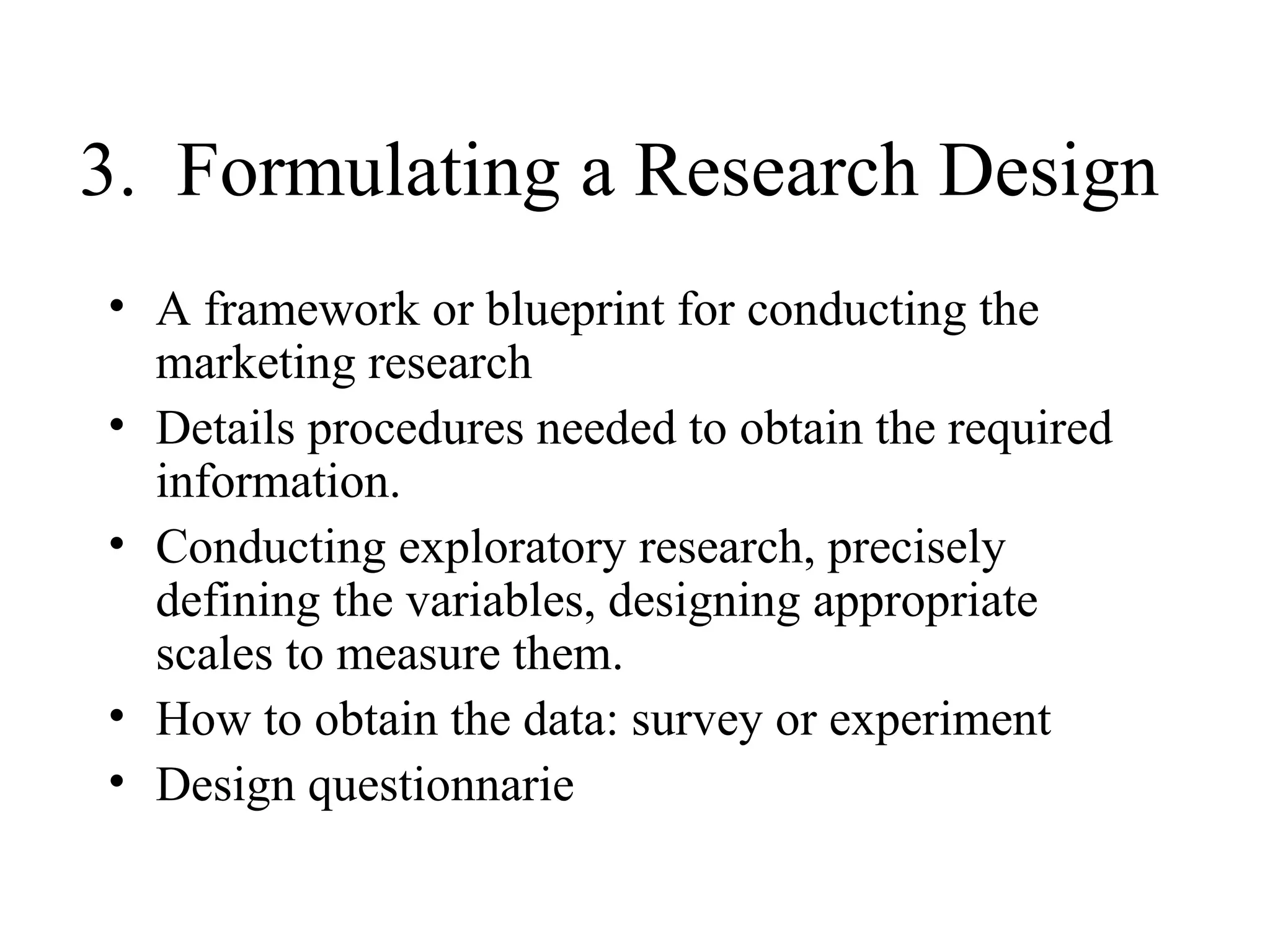 3.  Formulating a Research Design A framework or blueprint for conducting the marketing research Details procedures needed to obtain the required information. Conducting exploratory research, precisely defining the variables, designing appropriate scales to measure them. How to obtain the data: survey or experiment Design questionnarie 