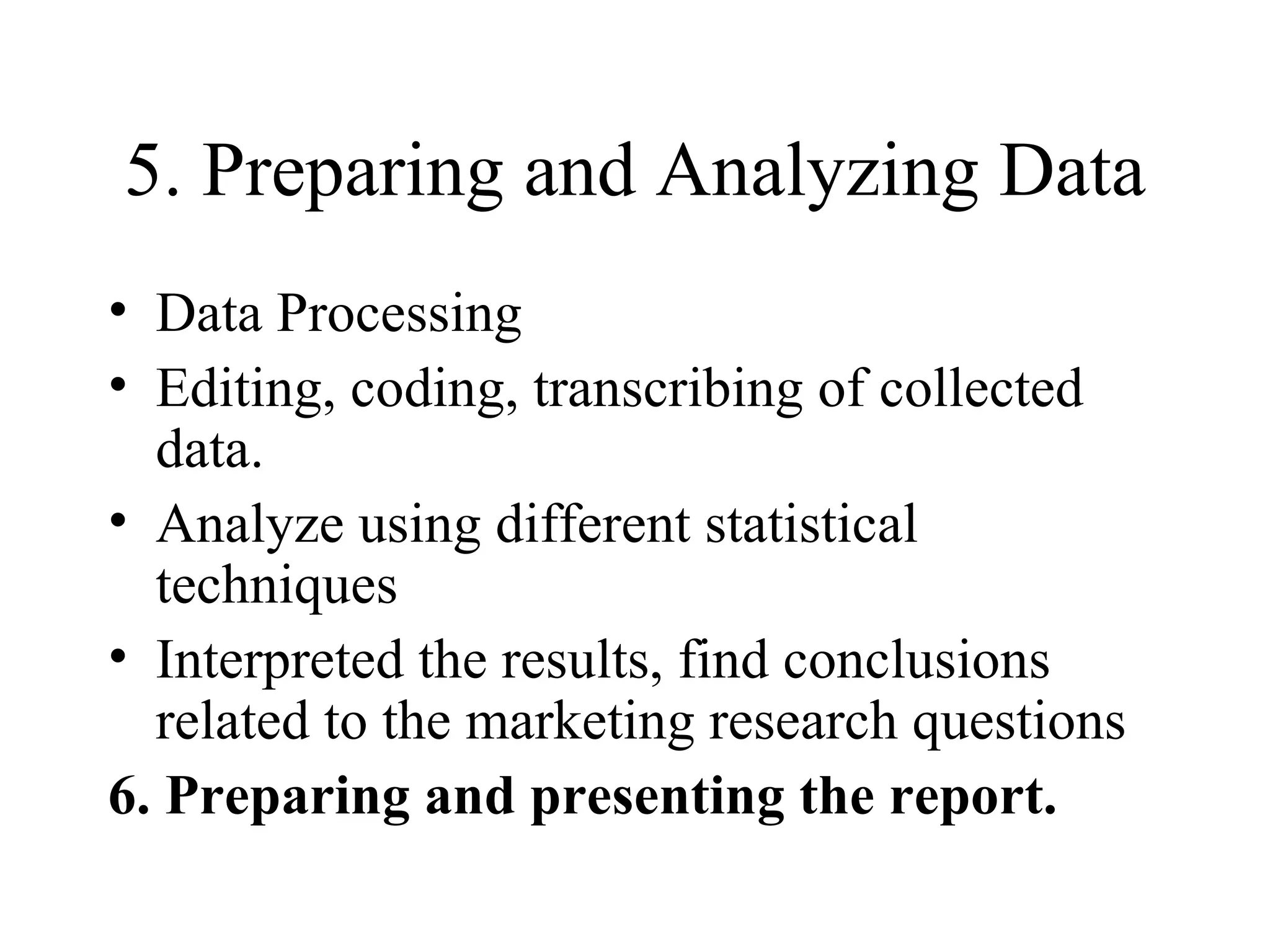 5. Preparing and Analyzing Data Data Processing Editing, coding, transcribing of collected data. Analyze using different statistical techniques Interpreted the results, find conclusions related to the marketing research questions 6. Preparing and presenting the report. 