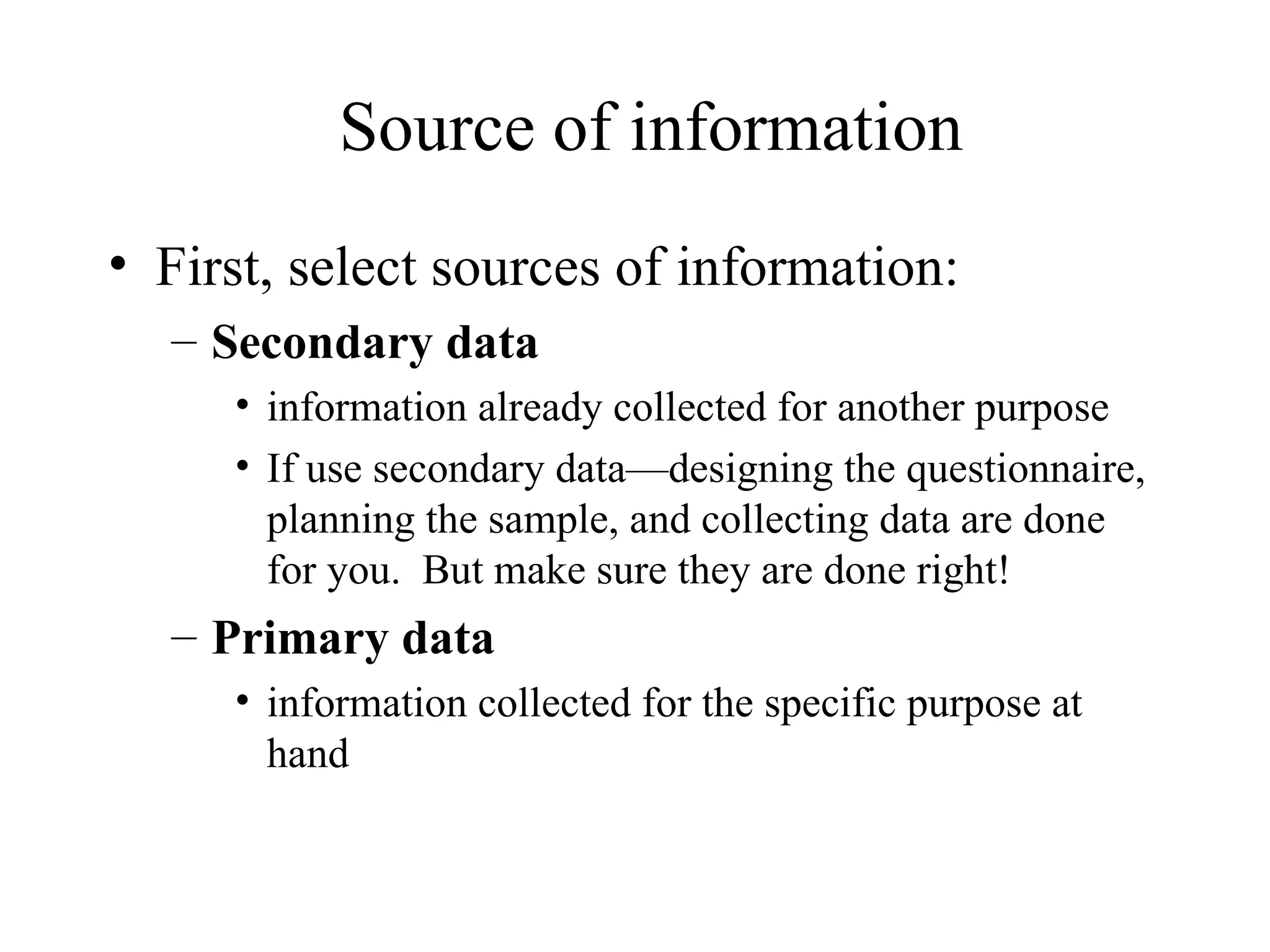 First, select sources of information: Secondary data information already collected for another purpose If use secondary data—designing the questionnaire, planning the sample, and collecting data are done for you.  But make sure they are done right! Primary data   information collected for the specific purpose at hand Source of information 