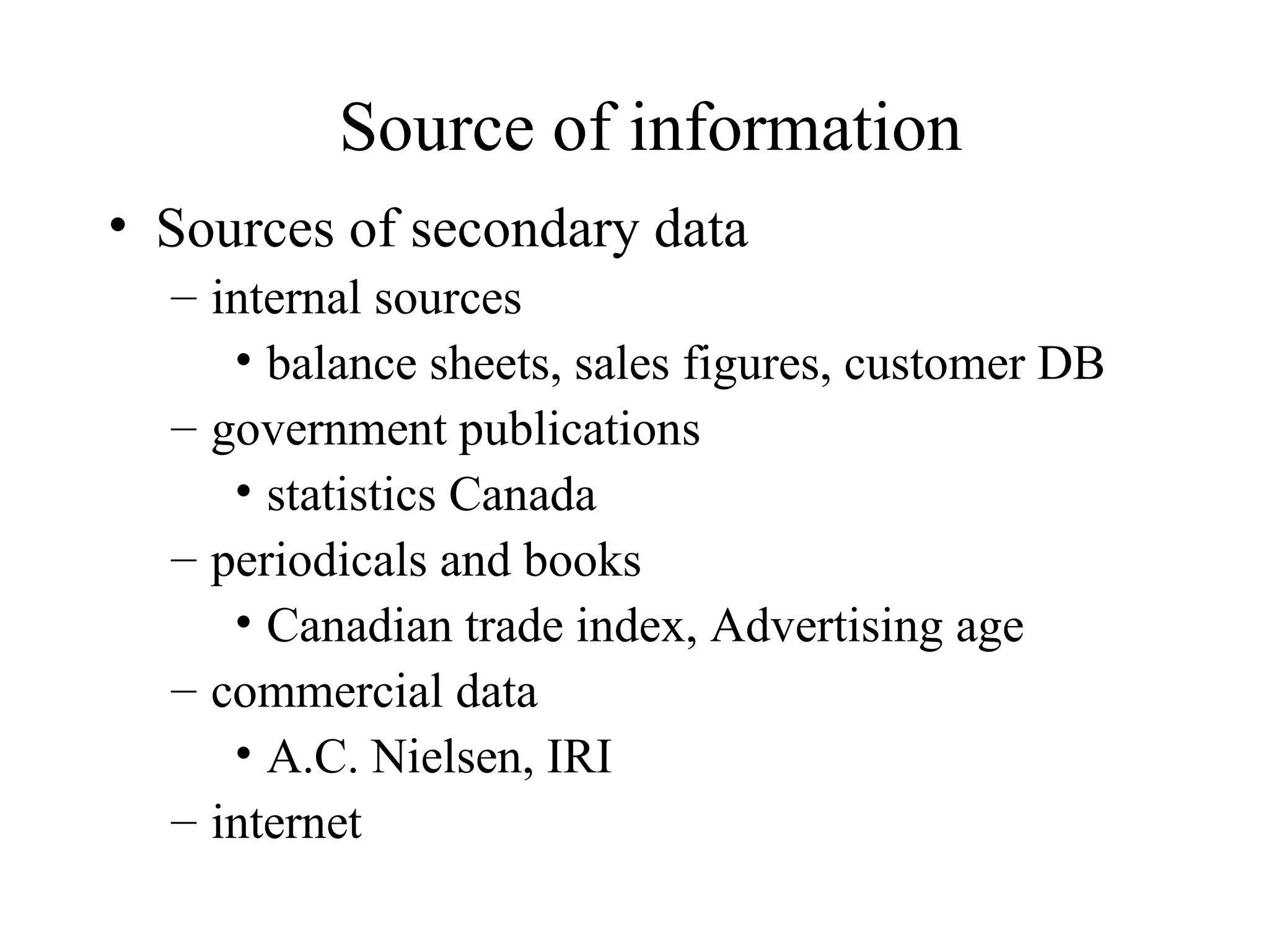 Sources of secondary data internal sources balance sheets, sales figures, customer DB government publications statistics Canada periodicals and books Canadian trade index, Advertising age commercial data A.C. Nielsen, IRI  internet Source of information 