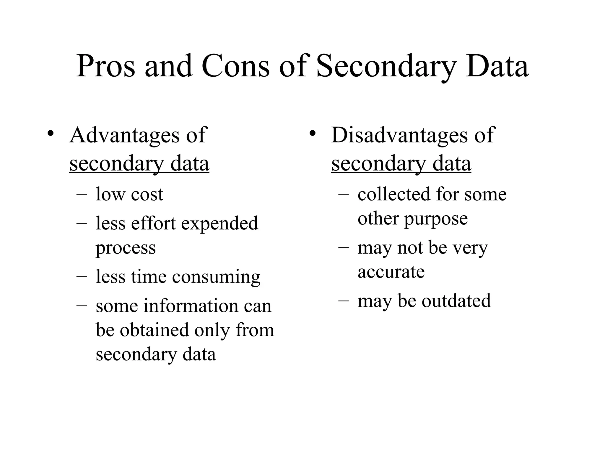 Advantages of  secondary data low cost less effort expended process less time consuming some information can be obtained only from secondary data Disadvantages of  secondary data collected for some other purpose may not be very accurate may be outdated Pros and Cons of Secondary Data 