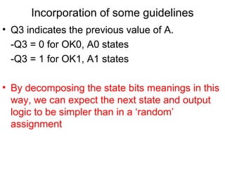 Incorporation of some guidelines
• Q3 indicates the previous value of A.
  -Q3 = 0 for OK0, A0 states
  -Q3 = 1 for OK1, A1 states

• By decomposing the state bits meanings in this
  way, we can expect the next state and output
  logic to be simpler than in a ‘random’
  assignment
 