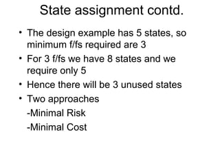 State assignment contd.
• The design example has 5 states, so
  minimum f/fs required are 3
• For 3 f/fs we have 8 states and we
  require only 5
• Hence there will be 3 unused states
• Two approaches
  -Minimal Risk
  -Minimal Cost
 
