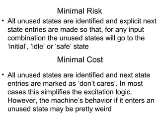 Minimal Risk
• All unused states are identified and explicit next
  state entries are made so that, for any input
  combination the unused states will go to the
  ‘initial’, ‘idle’ or ‘safe’ state
                  Minimal Cost
• All unused states are identified and next state
  entries are marked as ‘don’t cares’. In most
  cases this simplifies the excitation logic.
  However, the machine’s behavior if it enters an
  unused state may be pretty weird
 