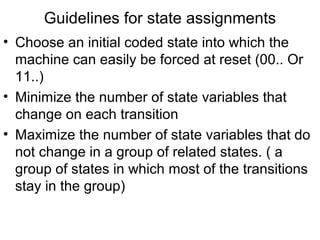 Guidelines for state assignments
• Choose an initial coded state into which the
  machine can easily be forced at reset (00.. Or
  11..)
• Minimize the number of state variables that
  change on each transition
• Maximize the number of state variables that do
  not change in a group of related states. ( a
  group of states in which most of the transitions
  stay in the group)
 