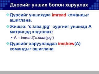 Дүрсийг унших болон харуулах
Дүрсийг уншихдаа imread командыг
ашиглана.
Жишээ: ‘c:aaa.jpg’ зургийг уншиад A
матрицад хадгалах:
 A = imread(‘c:aaa.jpg’)

Дүрсийг харуулахдаа imshow(A)
командыг ашиглана.

 