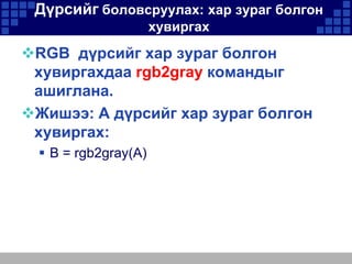 Дүрсийг боловсруулах: хар зураг болгон
хувиргах

RGB дүрсийг хар зураг болгон
хувиргахдаа rgb2gray командыг
ашиглана.
Жишээ: A дүрсийг хар зураг болгон
хувиргах:
 B = rgb2gray(A)

 
