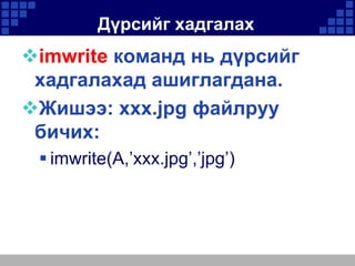 Дүрсийг хадгалах

imwrite команд нь дүрсийг
хадгалахад ашиглагдана.
Жишээ: xxx.jpg файлруу
бичих:
 imwrite(A,’xxx.jpg’,’jpg’)

 