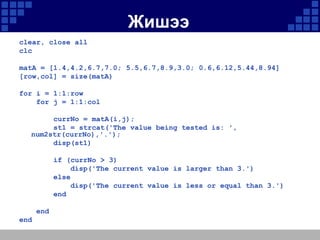 Жишээ
clear, close all
clc

matA = [1.4,4.2,6.7,7.0; 5.5,6.7,8.9,3.0; 0.6,6.12,5.44,8.94]
[row,col] = size(matA)
for i = 1:1:row
for j = 1:1:col

currNo = matA(i,j);
st1 = strcat('The value being tested is: ',
num2str(currNo),'.');
disp(st1)
if (currNo > 3)
disp('The current value is larger than 3.')
else
disp('The current value is less or equal than 3.')
end
end
end

 