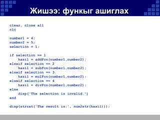Жишээ: функыг ашиглах
clear, close all
clc
number1 = 4;
number2 = 5;
selection = 1;
if selection == 1
hasil = addFcn(number1,number2);
elseif selection == 2
hasil = subFcn(number1,number2);
elseif selection == 3
hasil = mulFcn(number1,number2);
elseif selection == 4
hasil = divFcn(number1,number2);
else
disp('The selection is invalid.')
end
disp(strcat('The result is:', num2str(hasil)));

 