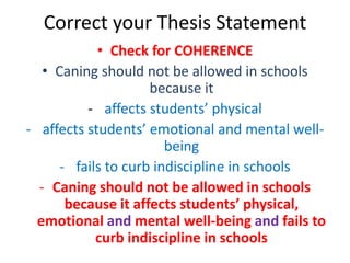 Correct your Thesis Statement
• Check for COHERENCE
• Caning should not be allowed in schools
because it
- affects students’ physical
- affects students’ emotional and mental wellbeing
- fails to curb indiscipline in schools
- Caning should not be allowed in schools
because it affects students’ physical,
emotional and mental well-being and fails to
curb indiscipline in schools

 