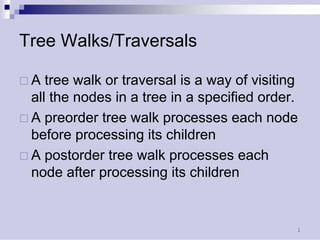 1 
Tree Walks/Traversals 
… 
A tree walk or traversal is a way of visiting all the nodes in a tree in a specified order. 
… 
A preorder tree walk processes each node before processing its children 
… 
A postorder tree walk processes each node after processing its children  