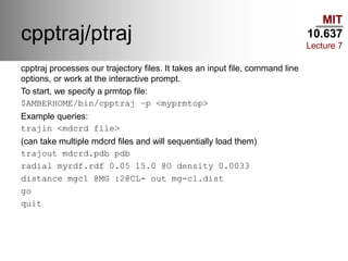 MIT
10.637
Lecture 7
cpptraj/ptraj
cpptraj processes our trajectory files. It takes an input file, command line
options, or work at the interactive prompt.
To start, we specify a prmtop file:
$AMBERHOME/bin/cpptraj –p <myprmtop>
Example queries:
trajin <mdcrd file>
(can take multiple mdcrd files and will sequentially load them)
trajout mdcrd.pdb pdb
radial myrdf.rdf 0.05 15.0 @O density 0.0033
distance mgcl @MG :2@CL- out mg-cl.dist
go
quit
 