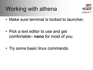 MIT
10.637
Lecture 7
Working with athena
• Make sure terminal is locked to launcher.
• Pick a text editor to use and get
comfortable– nano for most of you.
• Try some basic linux commands.
 
