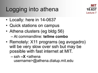MIT
10.637
Lecture 7
Logging into athena
• Locally: here in 14-0637
• Quick stations on campus
• Athena clusters (eg bldg 56)
– At commandline: tellme combo
• Remotely: X11 programs (eg avogadro)
will be very slow over ssh but may be
possible with fast internet at MIT.
– ssh –X <athena
username>@athena.dialup.mit.edu
 