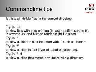 MIT
10.637
Lecture 7
Commandline tips
ls: lists all visible files in the current directory.
Try: ls -ltrh
to view files with long printing (l), last modified sorting (t),
in reverse (r), and human readable (h) file sizes.
Try: ls .*
to view all hidden files that start with ‘.’ such as .bashrc.
Try: ls */*
to view all files in first layer of subdirectories, etc.
Try: ls */ -d
to view all files that match a wildcard with a directory.
 