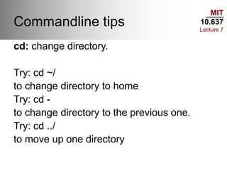 MIT
10.637
Lecture 7
Commandline tips
cd: change directory.
Try: cd ~/
to change directory to home
Try: cd -
to change directory to the previous one.
Try: cd ../
to move up one directory
 