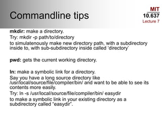MIT
10.637
Lecture 7
Commandline tips
mkdir: make a directory.
Try: mkdir -p path/to/directory
to simulatenously make new directory path, with a subdirectory
inside to, with sub-subdirectory inside called ‘directory’
pwd: gets the current working directory.
ln: make a symbolic link for a directory.
Say you have a long source directory like
/usr/local/source/file/compiler/bin/ and want to be able to see its
contents more easily.
Try: ln -s /usr/local/source/file/compiler/bin/ easydir
to make a symbolic link in your existing directory as a
subdirectory called “easydir”.
 