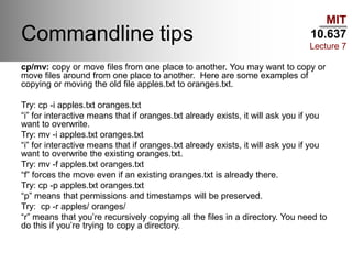 MIT
10.637
Lecture 7
Commandline tips
cp/mv: copy or move files from one place to another. You may want to copy or
move files around from one place to another. Here are some examples of
copying or moving the old file apples.txt to oranges.txt.
Try: cp -i apples.txt oranges.txt
“i” for interactive means that if oranges.txt already exists, it will ask you if you
want to overwrite.
Try: mv -i apples.txt oranges.txt
“i” for interactive means that if oranges.txt already exists, it will ask you if you
want to overwrite the existing oranges.txt.
Try: mv -f apples.txt oranges.txt
“f” forces the move even if an existing oranges.txt is already there.
Try: cp -p apples.txt oranges.txt
“p” means that permissions and timestamps will be preserved.
Try: cp -r apples/ oranges/
“r” means that you’re recursively copying all the files in a directory. You need to
do this if you’re trying to copy a directory.
 