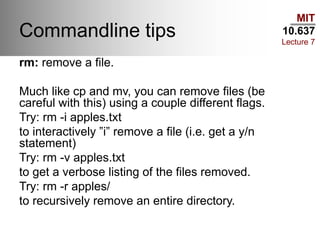 MIT
10.637
Lecture 7
Commandline tips
rm: remove a file.
Much like cp and mv, you can remove files (be
careful with this) using a couple different flags.
Try: rm -i apples.txt
to interactively ”i” remove a file (i.e. get a y/n
statement)
Try: rm -v apples.txt
to get a verbose listing of the files removed.
Try: rm -r apples/
to recursively remove an entire directory.
 