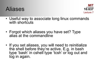 MIT
10.637
Lecture 7
Aliases
• Useful way to associate long linux commands
with shortcuts
• Forgot which aliases you have set? Type
alias at the commandline
• If you set aliases, you will need to reinitialize
the shell before they’re active. E.g. in bash
type ‘bash’ in cshell type ‘tcsh’ or log out and
log in again.
 