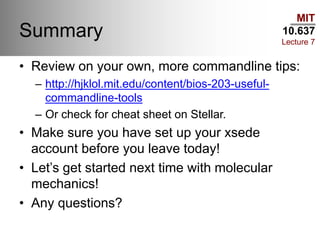 MIT
10.637
Lecture 7
Summary
• Review on your own, more commandline tips:
– http://hjklol.mit.edu/content/bios-203-useful-
commandline-tools
– Or check for cheat sheet on Stellar.
• Make sure you have set up your xsede
account before you leave today!
• Let’s get started next time with molecular
mechanics!
• Any questions?
 