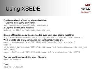 MIT
10.637
Lecture 7
Using XSEDE
For those who didn’t set up aliases last time:
1) Login to the XSEDE login portal
ssh <xsede username>@login.xsede.org
2) Login to the Maverick machine
gsissh -p 2222 maverick.tacc.xsede.org
Once on Maverick, copy files as needed over from your athena machine:
scp <Athenausername>@athena.dialup.mit.edu:~/<local file name> ./
We’ll want to add a few commands to your bashrc. These are:
export AMBERHOME=/work/02958/hkulik/maverick/shared/amber/
export
LD_LIBRARY_PATH=/work/02958/hkulik/maverick/shared/amber/lib:$LD_LIB
RARY_PATH
export PATH=/work/02958/hkulik/maverick/shared/amber/bin:$PATH
You can add them by editing your ~/.bashrc:
nano ~/.bashrc
Then:
source ~/.bashrc
 