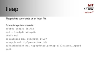 MIT
10.637
Lecture 7
tleap
Tleap takes commands or an input file.
Example input commands:
source leaprc.ff14SB
mol = loadpdb wat.pdb
check mol
solvatebox mol TIP3PBOX 14.37
savepdb mol tip3pwaterbox.pdb
saveamberparm mol tip3pwater.prmtop tip3pwater.inpcrd
quit
 