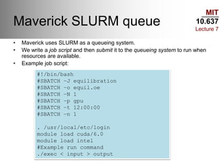 MIT
10.637
Lecture 7
Maverick SLURM queue
• Maverick uses SLURM as a queueing system.
• We write a job script and then submit it to the queueing system to run when
resources are available.
• Example job script:
#!/bin/bash
#SBATCH –J equilibration
#SBATCH –o equil.oe
#SBATCH –N 1
#SBATCH –p gpu
#SBATCH –t 12:00:00
#SBATCH –n 1
. /usr/local/etc/login
module load cuda/6.0
module load intel
#Example run command
./exec < input > output
 