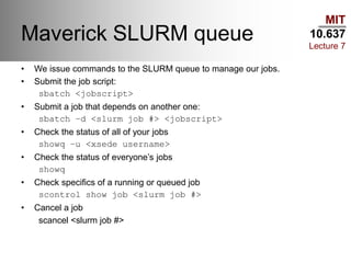 MIT
10.637
Lecture 7
Maverick SLURM queue
• We issue commands to the SLURM queue to manage our jobs.
• Submit the job script:
sbatch <jobscript>
• Submit a job that depends on another one:
sbatch –d <slurm job #> <jobscript>
• Check the status of all of your jobs
showq –u <xsede username>
• Check the status of everyone’s jobs
showq
• Check specifics of a running or queued job
scontrol show job <slurm job #>
• Cancel a job
scancel <slurm job #>
 