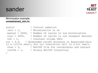 MIT
10.637
Lecture 7
sander
Minimization example:
unrestrained_min.in:
&cntrl ! Control namelist
imin = 1, ! Minimization is on
maxcyc = 2000, ! Number of cycles to run minimization
ncyc = 2000, ! Number of cycles to run steepest descent
ntb = 1, ! Constant volume PBCs
cut = 9.0, ! Nonbonded cutoff distance in Angstroms-this
is a little small, but our simulation cell is a bit small.
ntxo = 2, ! NetCDF file for coordinates and restart
ioutfm = 1, ! Binary NetCDF trajectory
/
 