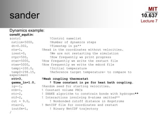 MIT
10.637
Lecture 7
sander
Dynamics example:
constV_equil.in:
&cntrl !Control namelist
nstlim=5000, !Number of dynamics steps
dt=0.002, !Timestep in ps**
ntx=1, !Read in the coordinates without velocities.
irest=0, !We are not restarting the simulation
ntpr=500, !How frequently we print progress
ntwr=5000, !How frequently we write the restart file
ntwx=5000, !How frequently we write the mdcrd file
tempi=100.0, !Initial temperature
temp0=298.15, !Reference target temperature- to compare to
experiment
ntt=3, !Weak coupling thermostat
gamma_ln=1.0, ! Time constant in ps for heat bath coupling.
ig=-1, !Random seed for starting velocities.
ntb=1, ! Constant volume PBCs
ntc=2, ! SHAKE algorithm to constrain bonds with hydrogen**
ntf=2, ! Interactions involving H-atoms omitted**
cut = 9.0, ! Nonbonded cutoff distance in Angstroms
ntxo=2, ! NetCDF file for coordinates and restart
ioutfm=1, ! Binary NetCDF trajectory
/
 
