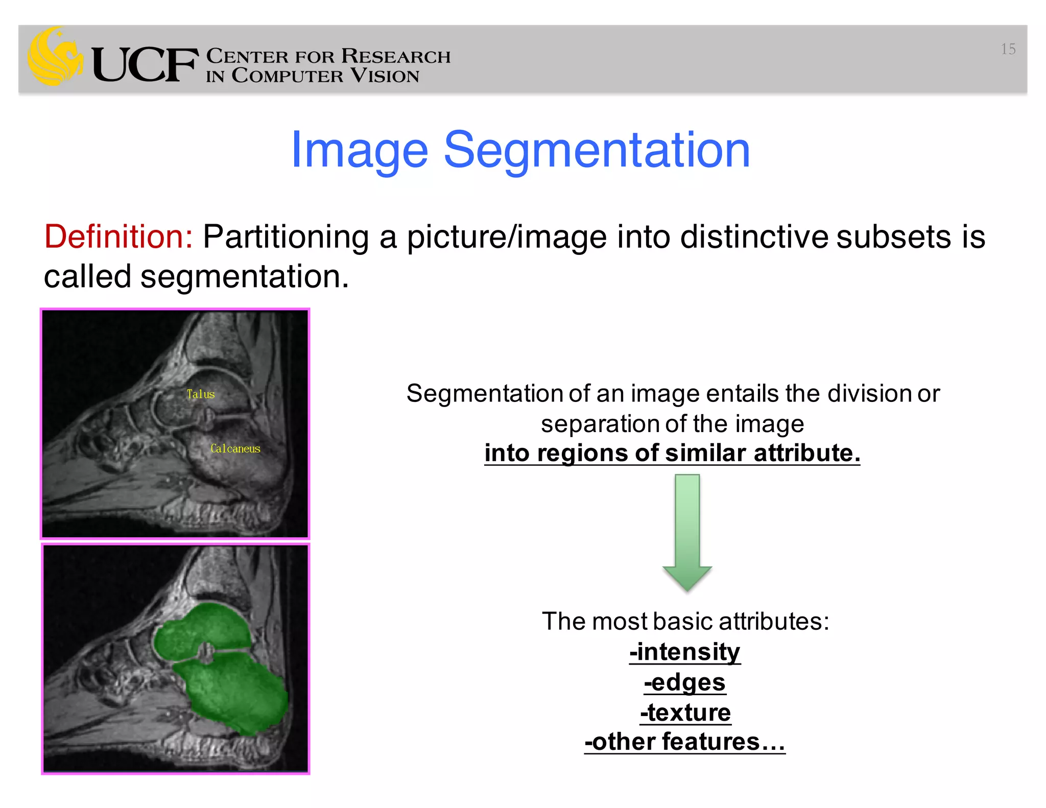 Image Segmentation
Definition: Partitioning a picture/image into distinctive subsets is
called segmentation.
15
Segmentation of an image entails the division or
separation of the image
into regions of similar attribute.
The most basic attributes:
-intensity
-edges
-texture
-other features…
 