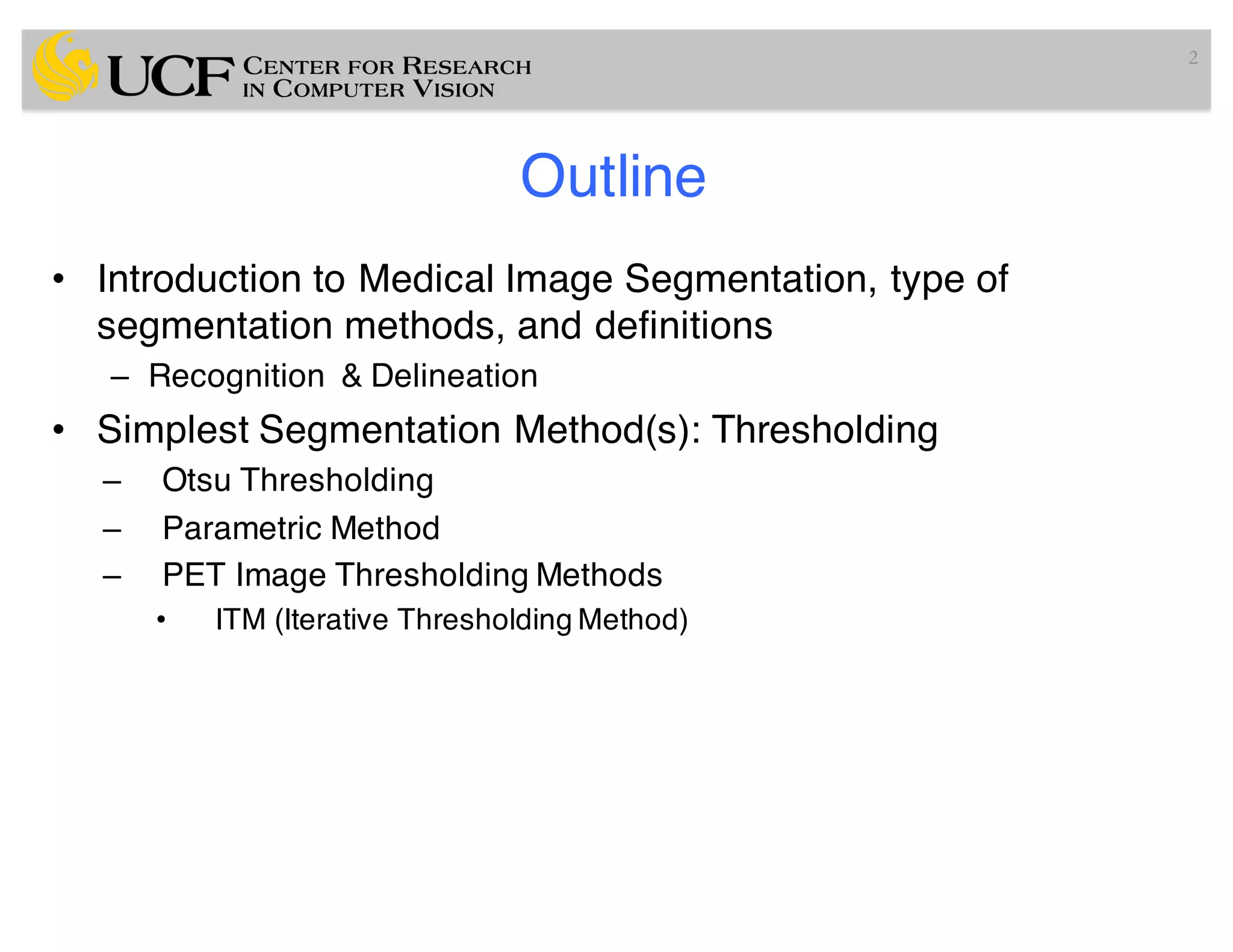 Outline
• Introduction to Medical Image Segmentation, type of
segmentation methods, and definitions
– Recognition & Delineation
• Simplest Segmentation Method(s): Thresholding
– Otsu Thresholding
– Parametric Method
– PET Image Thresholding Methods
• ITM (Iterative Thresholding Method)
2
 
