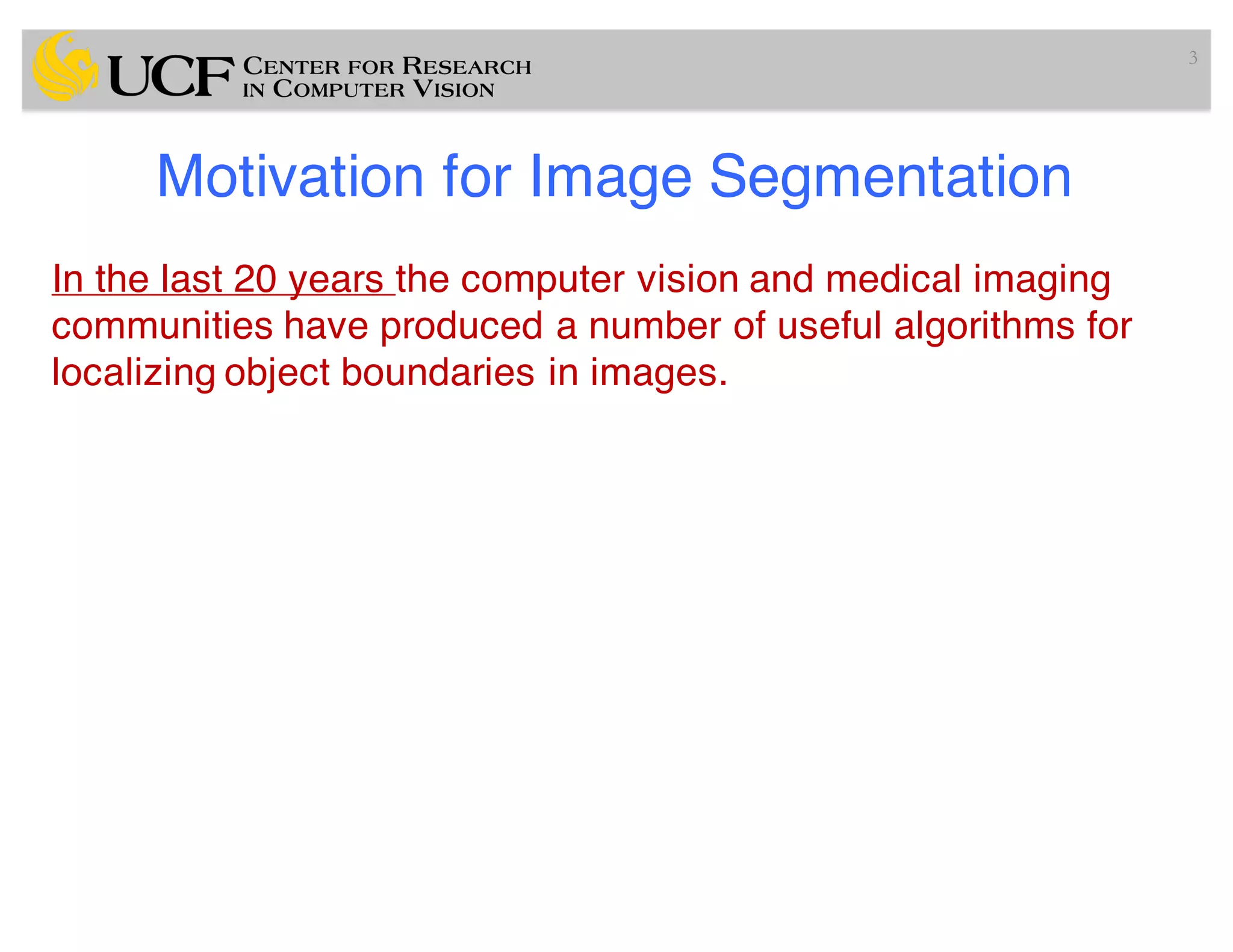 Motivation for Image Segmentation
In the last 20 years the computer vision and medical imaging
communities have produced a number of useful algorithms for
localizing object boundaries in images.
3
 