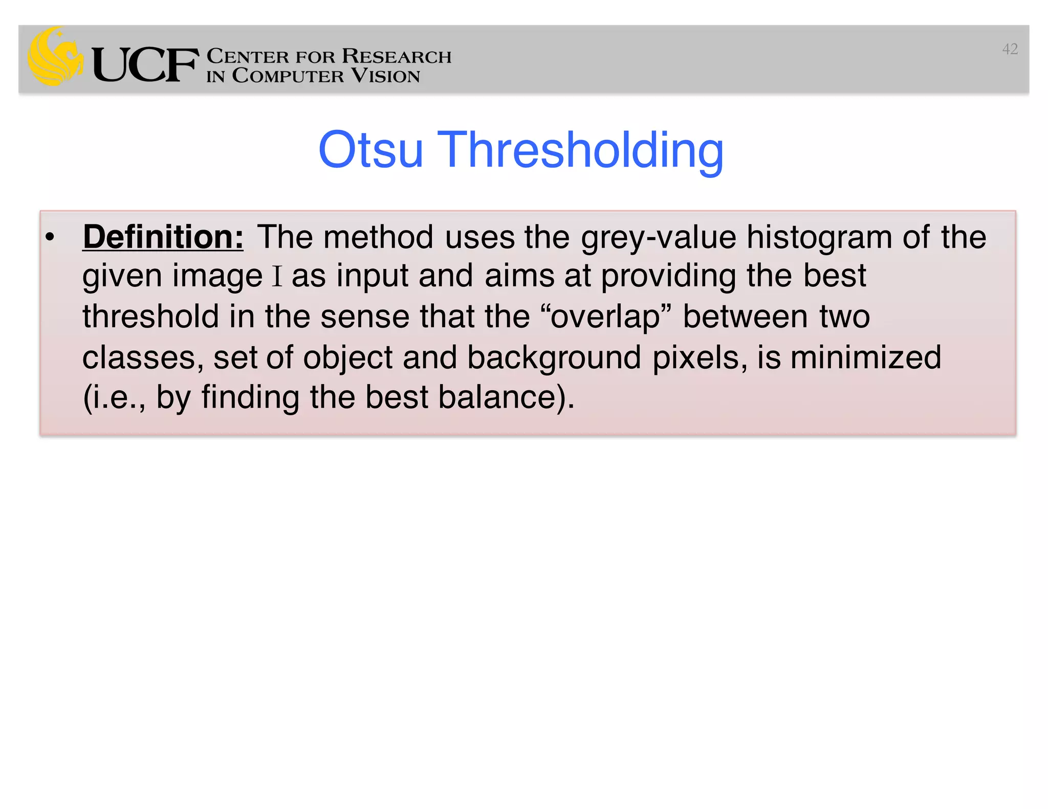 Otsu Thresholding
• Definition: The method uses the grey-value histogram of the
given image I as input and aims at providing the best
threshold in the sense that the “overlap” between two
classes, set of object and background pixels, is minimized
(i.e., by finding the best balance).
42
 