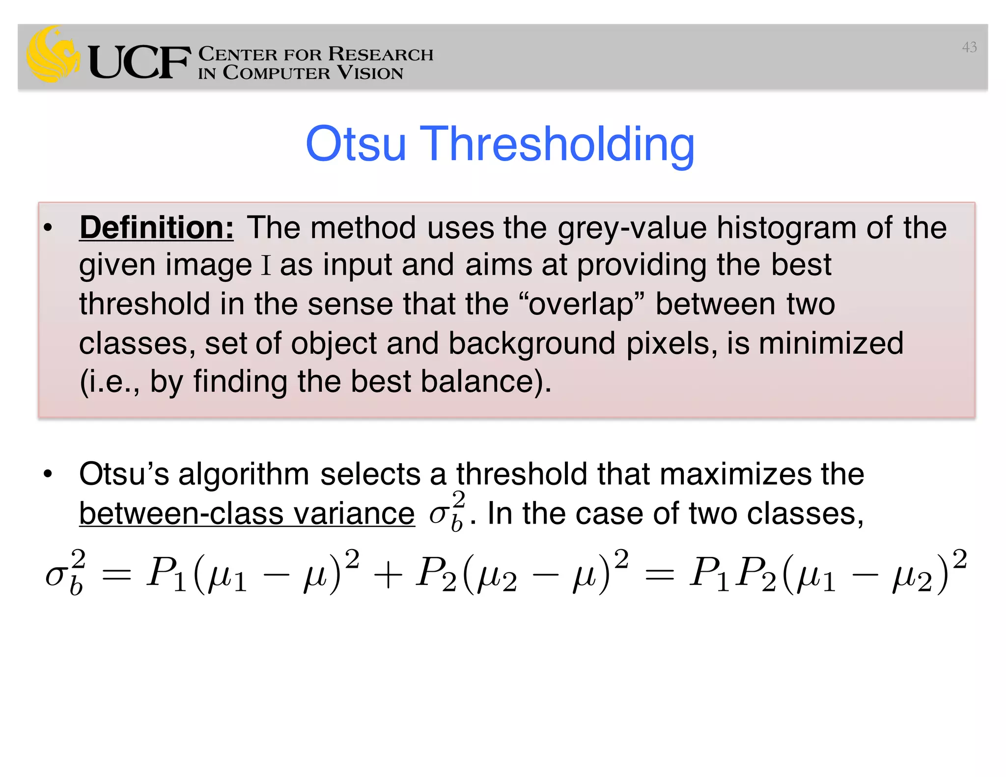 Otsu Thresholding
• Definition: The method uses the grey-value histogram of the
given image I as input and aims at providing the best
threshold in the sense that the “overlap” between two
classes, set of object and background pixels, is minimized
(i.e., by finding the best balance).
• Otsu’s algorithm selects a threshold that maximizes the
between-class variance . In the case of two classes,
43
2
b
2
b = P1(µ1 µ)2
+ P2(µ2 µ)2
= P1P2(µ1 µ2)2
 