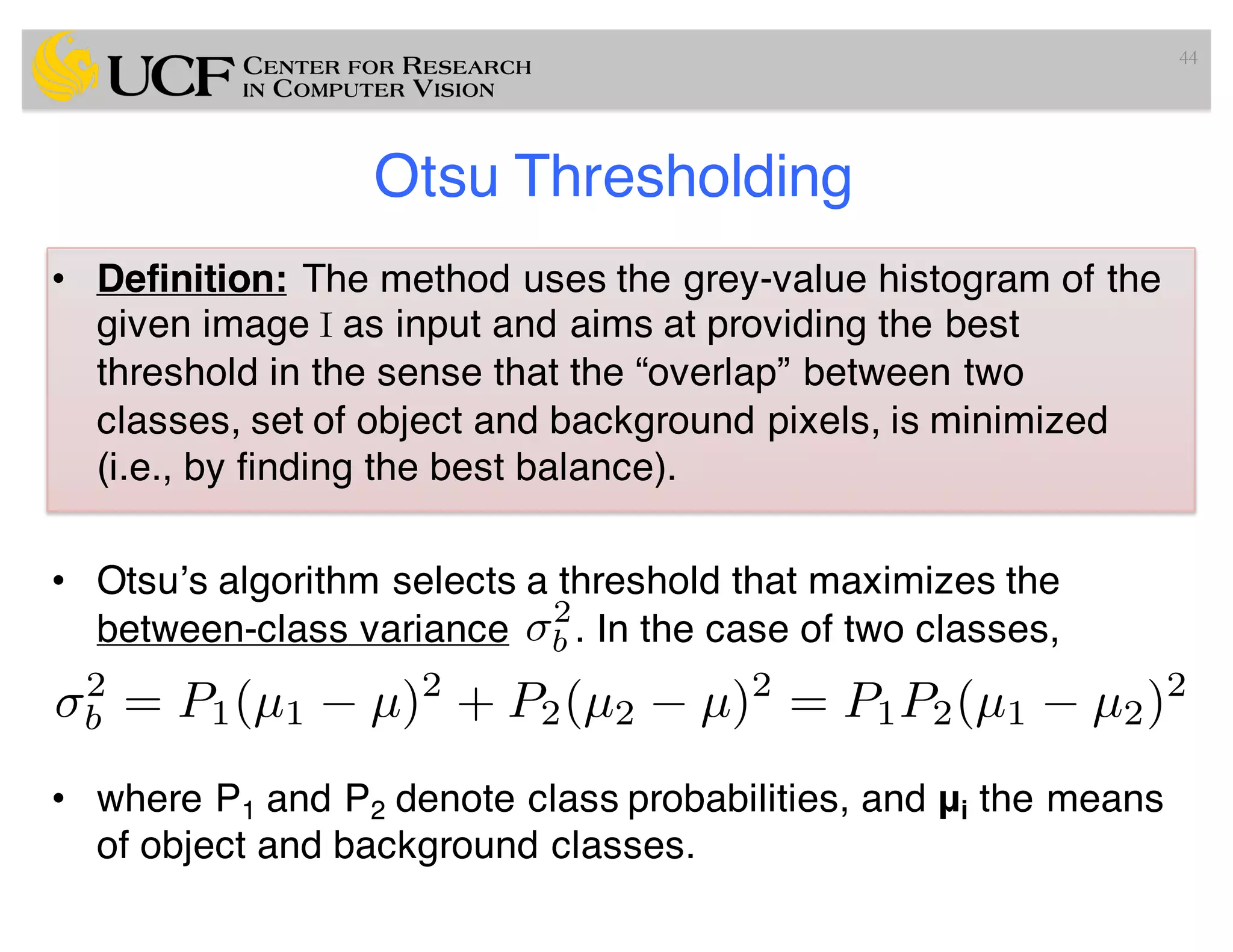 Otsu Thresholding
• Definition: The method uses the grey-value histogram of the
given image I as input and aims at providing the best
threshold in the sense that the “overlap” between two
classes, set of object and background pixels, is minimized
(i.e., by finding the best balance).
• Otsu’s algorithm selects a threshold that maximizes the
between-class variance . In the case of two classes,
• where P1 and P2 denote class probabilities, and μi the means
of object and background classes.
44
2
b
2
b = P1(µ1 µ)2
+ P2(µ2 µ)2
= P1P2(µ1 µ2)2
 