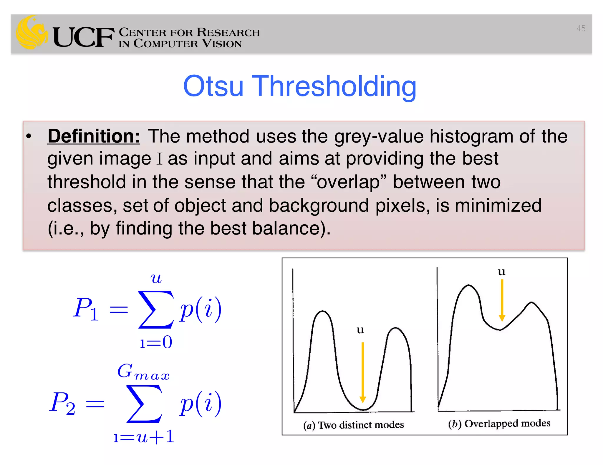 Otsu Thresholding
• Definition: The method uses the grey-value histogram of the
given image I as input and aims at providing the best
threshold in the sense that the “overlap” between two
classes, set of object and background pixels, is minimized
(i.e., by finding the best balance).
45
P1 =
uX
ı=0
p(i)
P2 =
GmaxX
ı=u+1
p(i)
u
u
 
