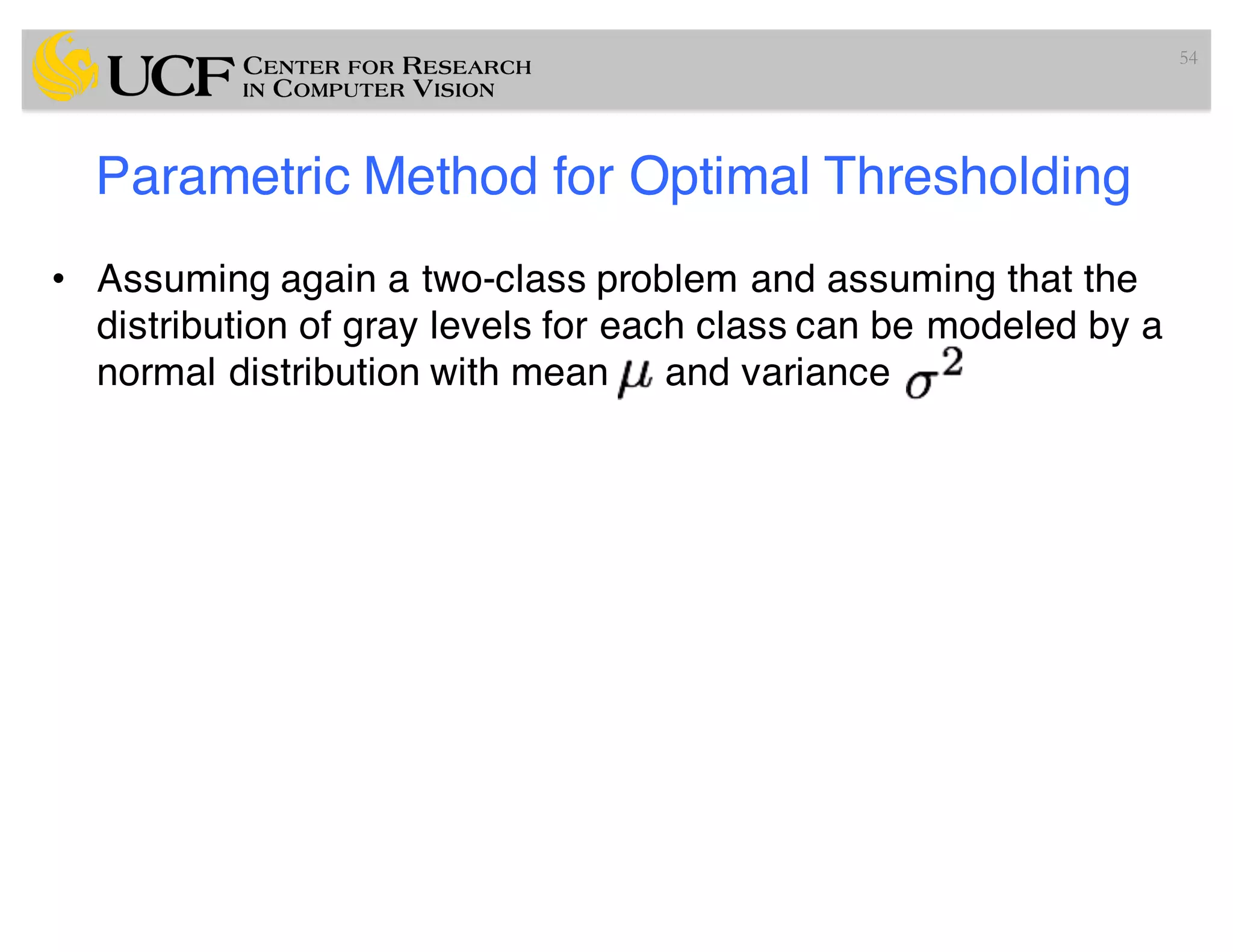 Parametric Method for Optimal Thresholding
• Assuming again a two-class problem and assuming that the
distribution of gray levels for each class can be modeled by a
normal distribution with mean and variance
54
 