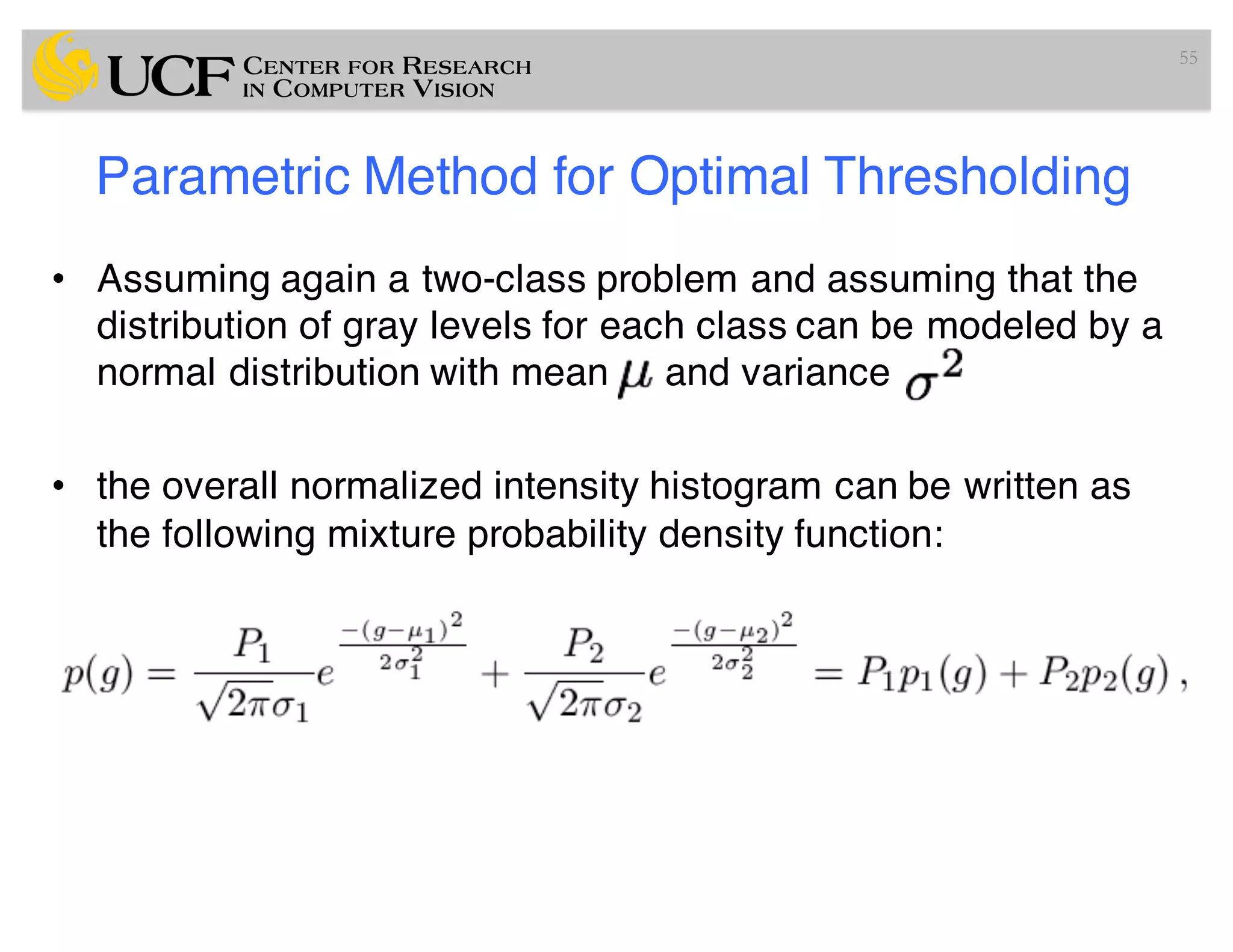 Parametric Method for Optimal Thresholding
• Assuming again a two-class problem and assuming that the
distribution of gray levels for each class can be modeled by a
normal distribution with mean and variance
• the overall normalized intensity histogram can be written as
the following mixture probability density function:
55
 