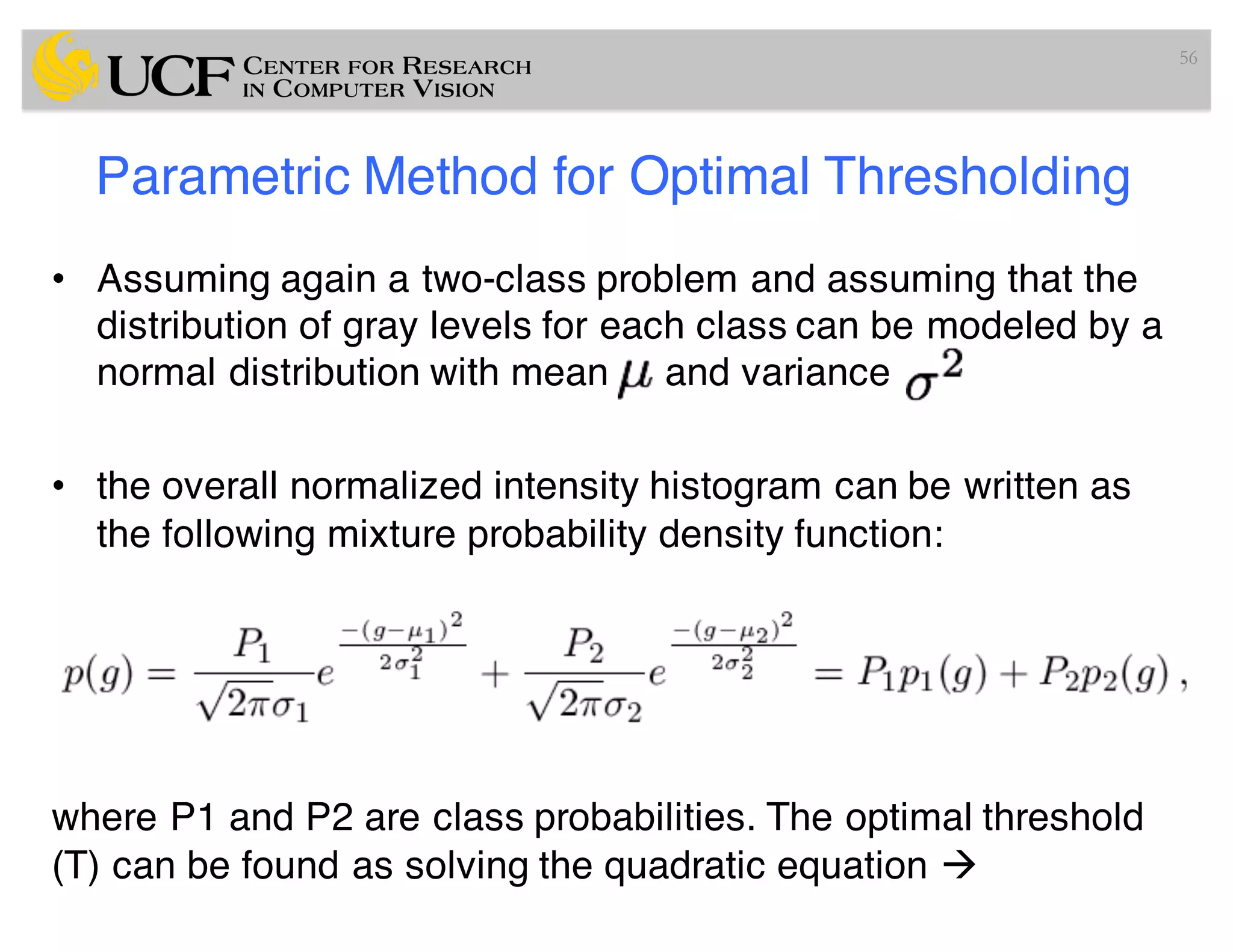 Parametric Method for Optimal Thresholding
• Assuming again a two-class problem and assuming that the
distribution of gray levels for each class can be modeled by a
normal distribution with mean and variance
• the overall normalized intensity histogram can be written as
the following mixture probability density function:
where P1 and P2 are class probabilities. The optimal threshold
(T) can be found as solving the quadratic equation à
56
 